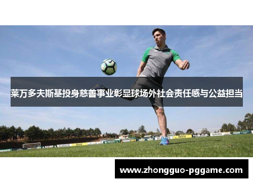 莱万多夫斯基投身慈善事业彰显球场外社会责任感与公益担当