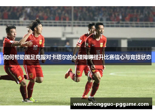 如何帮助国足克服对卡塔尔的心理障碍提升比赛信心与竞技状态 如何帮助国足克服对卡塔尔的心理障碍提升比赛信心与竞技状态