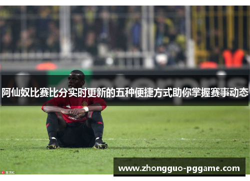 阿仙奴比赛比分实时更新的五种便捷方式助你掌握赛事动态 阿仙奴比赛比分实时更新的五种便捷方式助你掌握赛事动态