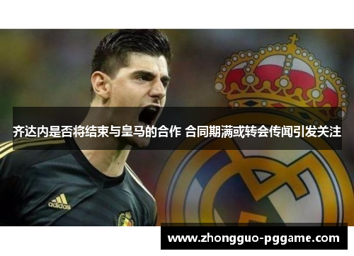 齐达内是否将结束与皇马的合作 合同期满或转会传闻引发关注 齐达内是否将结束与皇马的合作 合同期满或转会传闻引发关注