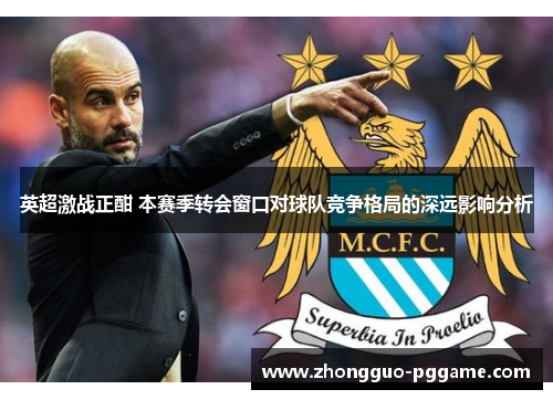 英超激战正酣 本赛季转会窗口对球队竞争格局的深远影响分析