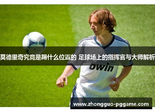 莫德里奇究竟是踢什么位置的 足球场上的指挥官与大师解析 莫德里奇究竟是踢什么位置的 足球场上的指挥官与大师解析