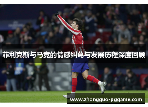 菲利克斯与马竞的情感纠葛与发展历程深度回顾 菲利克斯与马竞的情感纠葛与发展历程深度回顾