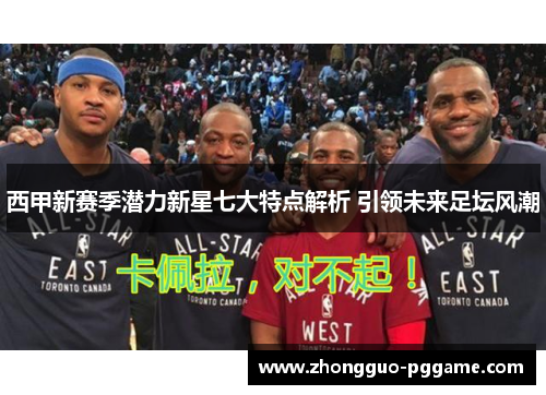 西甲新赛季潜力新星七大特点解析 引领未来足坛风潮 西甲新赛季潜力新星七大特点解析 引领未来足坛风潮