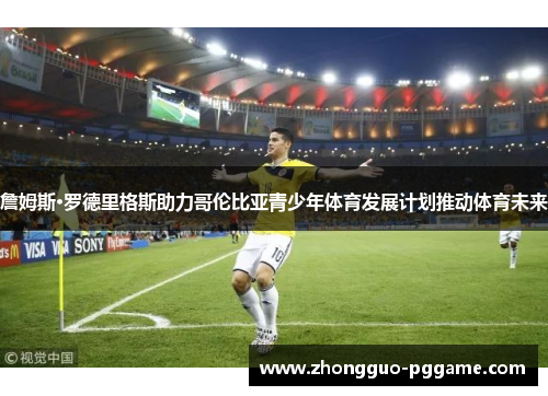 詹姆斯·罗德里格斯助力哥伦比亚青少年体育发展计划推动体育未来 詹姆斯·罗德里格斯助力哥伦比亚青少年体育发展计划推动体育未来