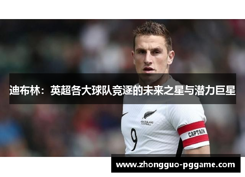 迪布林:英超各大球队竞逐的未来之星与潜力巨星 迪布林:英超各大球队竞逐的未来之星与潜力巨星
