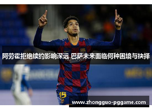 阿劳霍拒绝续约影响深远 巴萨未来面临何种困境与抉择 阿劳霍拒绝续约影响深远 巴萨未来面临何种困境与抉择
