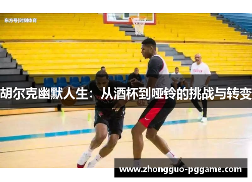 胡尔克幽默人生:从酒杯到哑铃的挑战与转变 胡尔克幽默人生:从酒杯到哑铃的挑战与转变