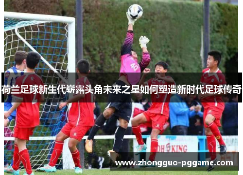 荷兰足球新生代崭露头角未来之星如何塑造新时代足球传奇 荷兰足球新生代崭露头角未来之星如何塑造新时代足球传奇