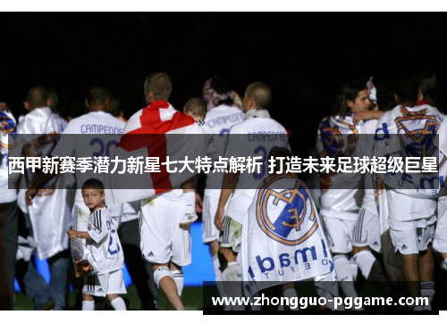 西甲新赛季潜力新星七大特点解析 打造未来足球超级巨星