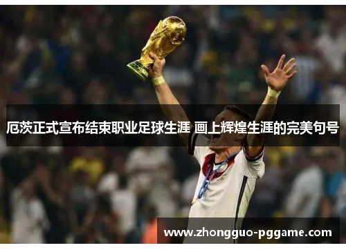 厄茨正式宣布结束职业足球生涯 画上辉煌生涯的完美句号