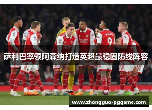 萨利巴率领阿森纳打造英超最稳固防线阵容 萨利巴率领阿森纳打造英超最稳固防线阵容