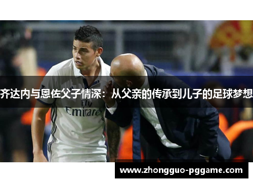 齐达内与恩佐父子情深:从父亲的传承到儿子的足球梦想 齐达内与恩佐父子情深:从父亲的传承到儿子的足球梦想
