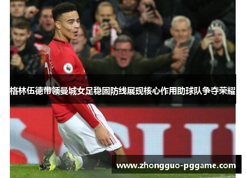格林伍德带领曼城女足稳固防线展现核心作用助球队争夺荣耀 格林伍德带领曼城女足稳固防线展现核心作用助球队争夺荣耀